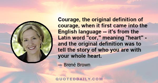 Courage, the original definition of courage, when it first came into the English language -- it's from the Latin word cor, meaning heart - and the original definition was to tell the story of who you are with your whole 