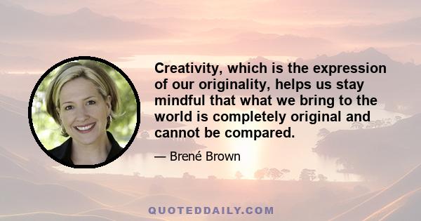 Creativity, which is the expression of our originality, helps us stay mindful that what we bring to the world is completely original and cannot be compared.