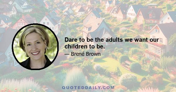 Dare to be the adults we want our children to be.