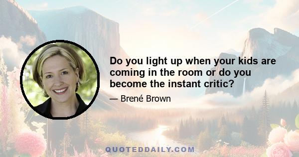 Do you light up when your kids are coming in the room or do you become the instant critic?