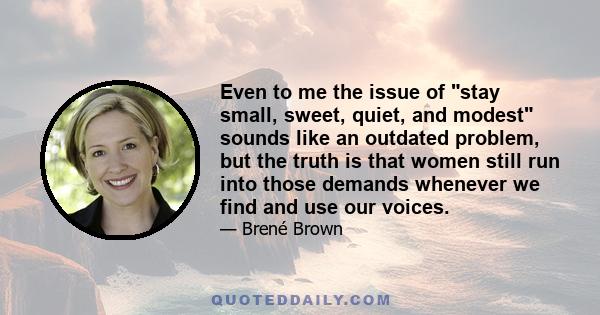 Even to me the issue of stay small, sweet, quiet, and modest sounds like an outdated problem, but the truth is that women still run into those demands whenever we find and use our voices.