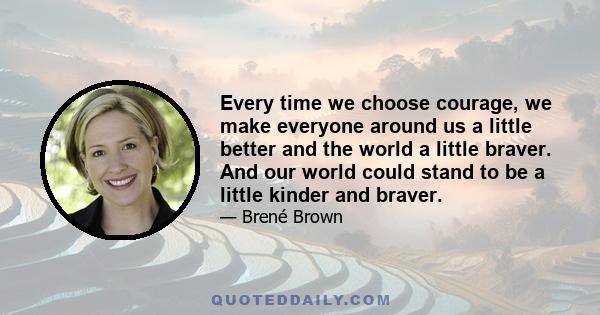 Every time we choose courage, we make everyone around us a little better and the world a little braver. And our world could stand to be a little kinder and braver.