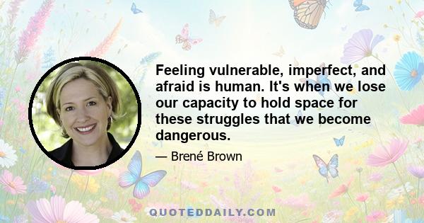 Feeling vulnerable, imperfect, and afraid is human. It's when we lose our capacity to hold space for these struggles that we become dangerous.