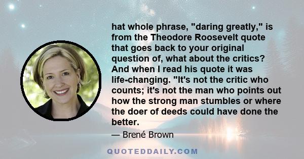 hat whole phrase, daring greatly, is from the Theodore Roosevelt quote that goes back to your original question of, what about the critics? And when I read his quote it was life-changing. It's not the critic who counts; 