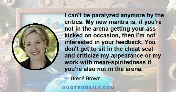 I can't be paralyzed anymore by the critics. My new mantra is, if you're not in the arena getting your ass kicked on occasion, then I'm not interested in your feedback. You don't get to sit in the cheat seat and