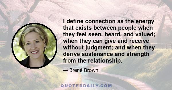 I define connection as the energy that exists between people when they feel seen, heard, and valued; when they can give and receive without judgment; and when they derive sustenance and strength from the relationship.