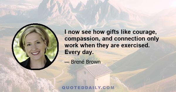 I now see how gifts like courage, compassion, and connection only work when they are exercised. Every day.