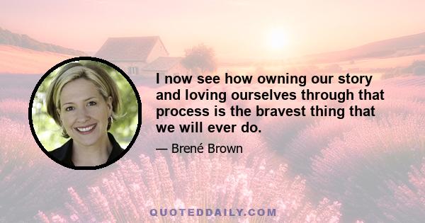 I now see how owning our story and loving ourselves through that process is the bravest thing that we will ever do.