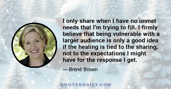 I only share when I have no unmet needs that I'm trying to fill. I firmly believe that being vulnerable with a larger audience is only a good idea if the healing is tied to the sharing, not to the expectations I might