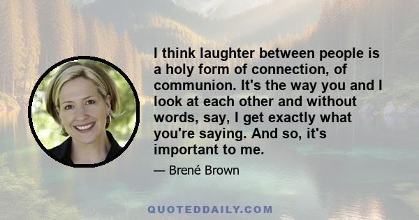 I think laughter between people is a holy form of connection, of communion. It's the way you and I look at each other and without words, say, I get exactly what you're saying. And so, it's important to me.