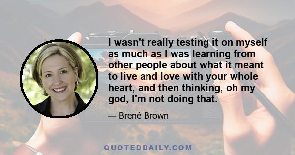 I wasn't really testing it on myself as much as I was learning from other people about what it meant to live and love with your whole heart, and then thinking, oh my god, I'm not doing that.