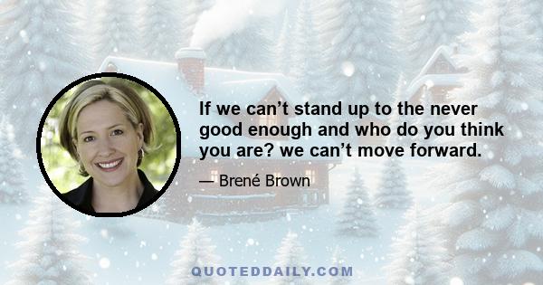 If we can’t stand up to the never good enough and who do you think you are? we can’t move forward.