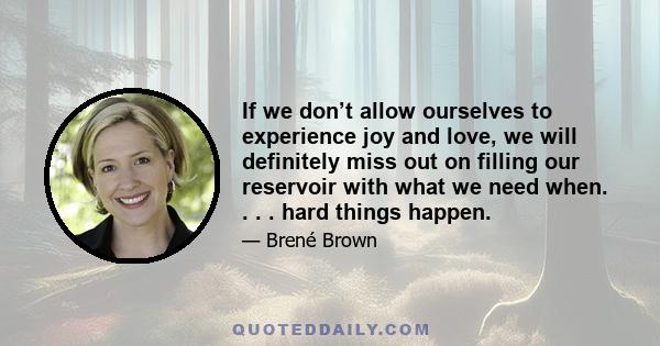 If we don’t allow ourselves to experience joy and love, we will definitely miss out on filling our reservoir with what we need when. . . . hard things happen.