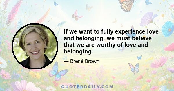 If we want to fully experience love and belonging, we must believe that we are worthy of love and belonging.