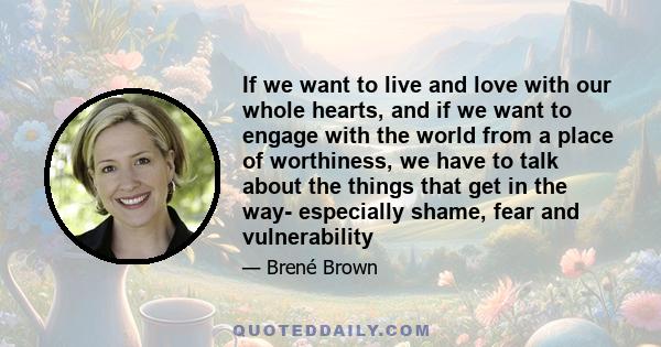 If we want to live and love with our whole hearts, and if we want to engage with the world from a place of worthiness, we have to talk about the things that get in the way- especially shame, fear and vulnerability