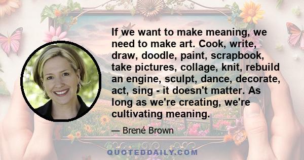 If we want to make meaning, we need to make art. Cook, write, draw, doodle, paint, scrapbook, take pictures, collage, knit, rebuild an engine, sculpt, dance, decorate, act, sing - it doesn't matter. As long as we're