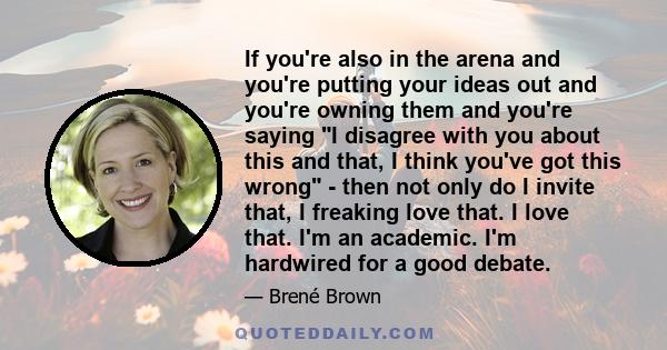 If you're also in the arena and you're putting your ideas out and you're owning them and you're saying I disagree with you about this and that, I think you've got this wrong - then not only do I invite that, I freaking