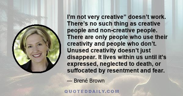 I’m not very creative” doesn’t work. There’s no such thing as creative people and non-creative people. There are only people who use their creativity and people who don’t. Unused creativity doesn’t just disappear. It