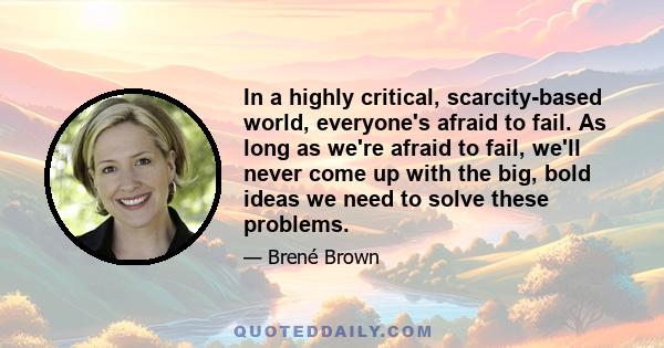 In a highly critical, scarcity-based world, everyone's afraid to fail. As long as we're afraid to fail, we'll never come up with the big, bold ideas we need to solve these problems.