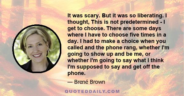 It was scary. But it was so liberating. I thought, This is not predetermined - I get to choose. There are some days where I have to choose five times in a day. I had to make a choice when you called and the phone rang,