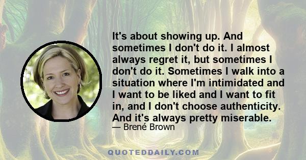 It's about showing up. And sometimes I don't do it. I almost always regret it, but sometimes I don't do it. Sometimes I walk into a situation where I'm intimidated and I want to be liked and I want to fit in, and I