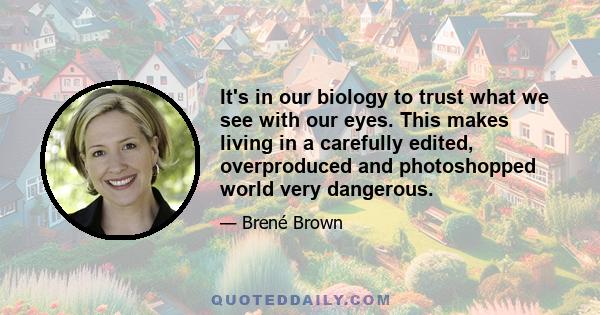 It's in our biology to trust what we see with our eyes. This makes living in a carefully edited, overproduced and photoshopped world very dangerous.