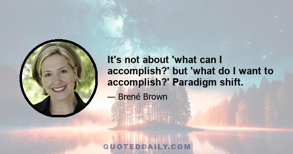 It's not about 'what can I accomplish?' but 'what do I want to accomplish?' Paradigm shift.