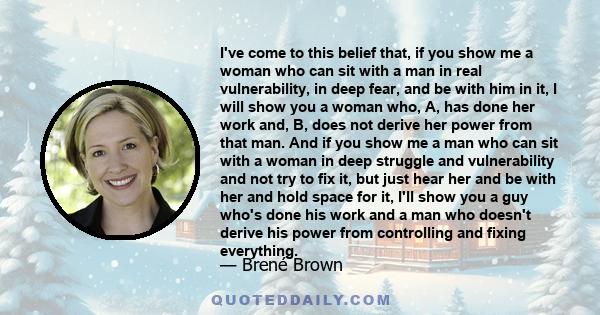 I've come to this belief that, if you show me a woman who can sit with a man in real vulnerability, in deep fear, and be with him in it, I will show you a woman who, A, has done her work and, B, does not derive her