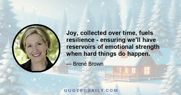 Joy, collected over time, fuels resilience - ensuring we'll have reservoirs of emotional strength when hard things do happen.