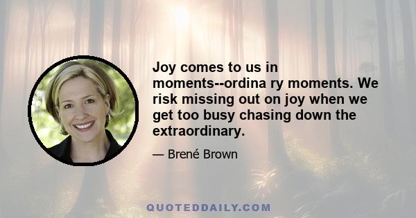 Joy comes to us in moments--ordina ry moments. We risk missing out on joy when we get too busy chasing down the extraordinary.