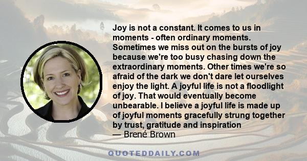 Joy is not a constant. It comes to us in moments - often ordinary moments. Sometimes we miss out on the bursts of joy because we're too busy chasing down the extraordinary moments. Other times we're so afraid of the