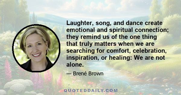 Laughter, song, and dance create emotional and spiritual connection; they remind us of the one thing that truly matters when we are searching for comfort, celebration, inspiration, or healing: We are not alone.