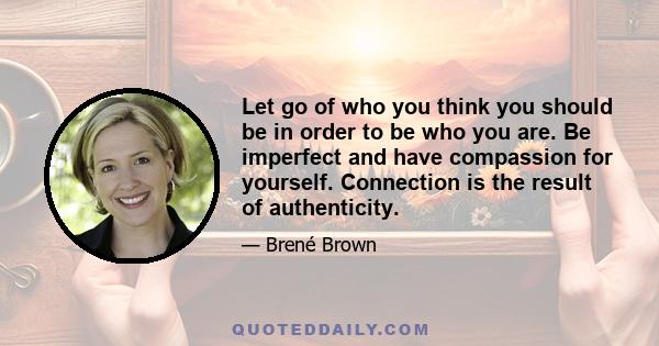 Let go of who you think you should be in order to be who you are. Be imperfect and have compassion for yourself. Connection is the result of authenticity.