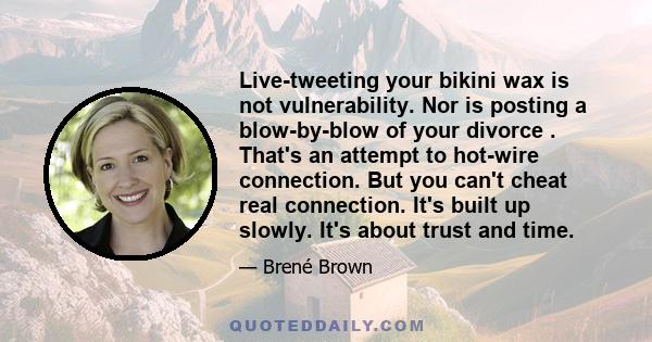 Live-tweeting your bikini wax is not vulnerability. Nor is posting a blow-by-blow of your divorce . That's an attempt to hot-wire connection. But you can't cheat real connection. It's built up slowly. It's about trust