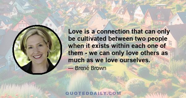 Love is a connection that can only be cultivated between two people when it exists within each one of them - we can only love others as much as we love ourselves.