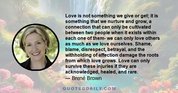 Love is not something we give or get; it is something that we nurture and grow, a connection that can only be cultivated between two people when it exists within each one of them- we can only love others as much as we