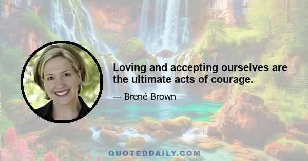 Loving and accepting ourselves are the ultimate acts of courage.