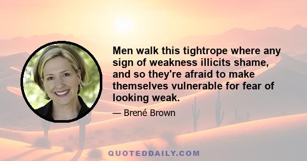 Men walk this tightrope where any sign of weakness illicits shame, and so they're afraid to make themselves vulnerable for fear of looking weak.