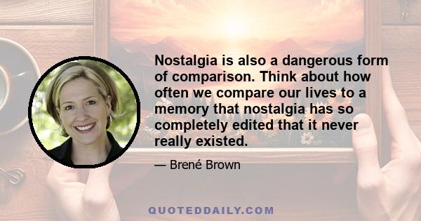 Nostalgia is also a dangerous form of comparison. Think about how often we compare our lives to a memory that nostalgia has so completely edited that it never really existed.