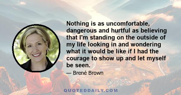 Nothing is as uncomfortable, dangerous and hurtful as believing that I'm standing on the outside of my life looking in and wondering what it would be like if I had the courage to show up and let myself be seen.