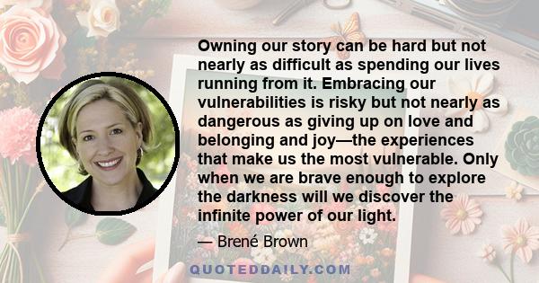 Owning our story can be hard but not nearly as difficult as spending our lives running from it. Embracing our vulnerabilities is risky but not nearly as dangerous as giving up on love and belonging and joy—the