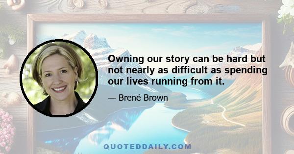 Owning our story can be hard but not nearly as difficult as spending our lives running from it.