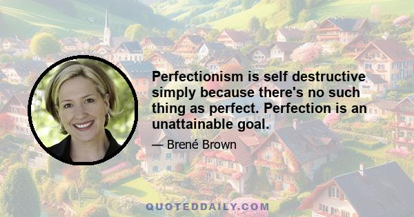 Perfectionism is self destructive simply because there's no such thing as perfect. Perfection is an unattainable goal.