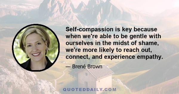 Self-compassion is key because when we're able to be gentle with ourselves in the midst of shame, we're more likely to reach out, connect, and experience empathy.