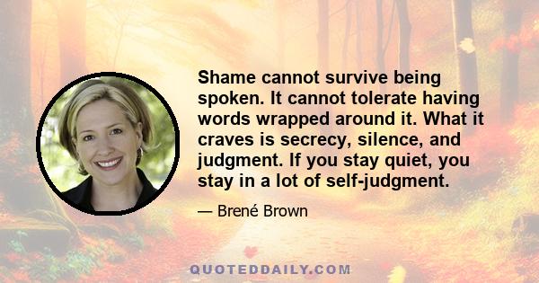 Shame cannot survive being spoken. It cannot tolerate having words wrapped around it. What it craves is secrecy, silence, and judgment. If you stay quiet, you stay in a lot of self-judgment.