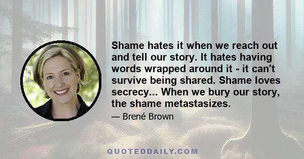 Shame hates it when we reach out and tell our story. It hates having words wrapped around it - it can't survive being shared. Shame loves secrecy... When we bury our story, the shame metastasizes.