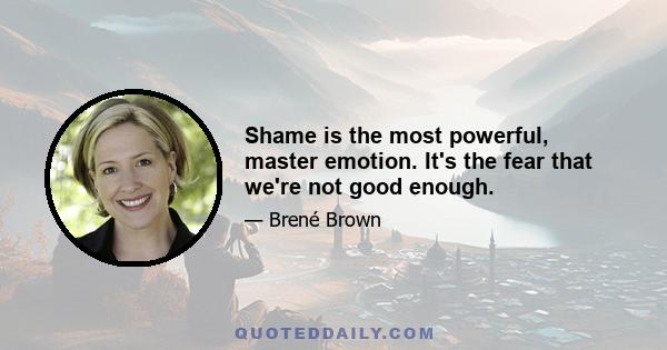 Shame is the most powerful, master emotion. It's the fear that we're not good enough.