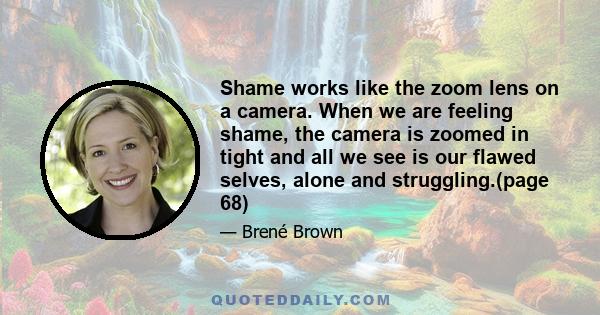 Shame works like the zoom lens on a camera. When we are feeling shame, the camera is zoomed in tight and all we see is our flawed selves, alone and struggling.(page 68)