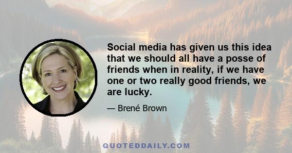 Social media has given us this idea that we should all have a posse of friends when in reality, if we have one or two really good friends, we are lucky.