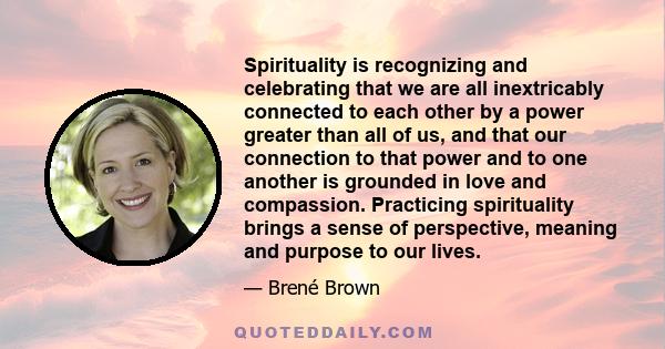 Spirituality is recognizing and celebrating that we are all inextricably connected to each other by a power greater than all of us, and that our connection to that power and to one another is grounded in love and